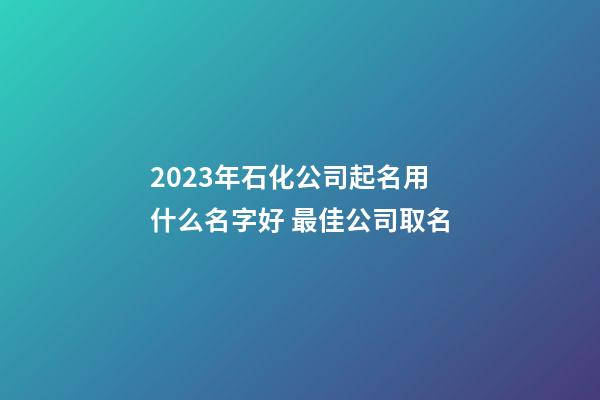 2023年石化公司起名用什么名字好 最佳公司取名